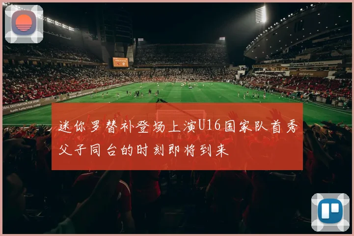 迷你罗替补登场上演U16国家队首秀父子同台的时刻即将到来