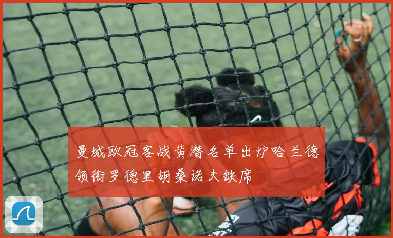 曼城欧冠客战黄潜名单出炉哈兰德领衔罗德里胡桑诺夫缺席