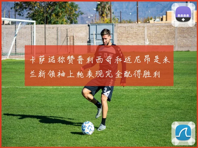 卡萨诺称赞普利西奇和迈尼昂是米兰新领袖上轮表现完全配得胜利