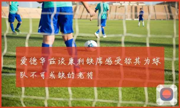 爱德华兹谈康利缺席感受称其为球队不可或缺的老将