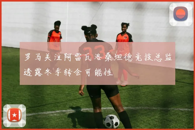 罗马关注阿雷瓦洛桑坦德竞技总监透露冬季转会可能性