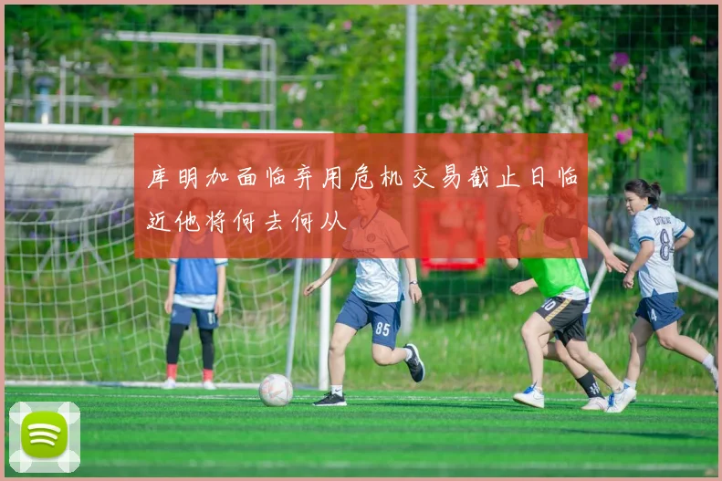 库明加面临弃用危机交易截止日临近他将何去何从