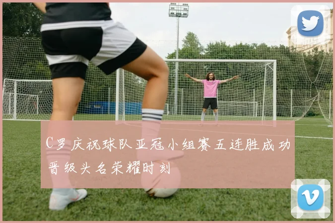 C罗庆祝球队亚冠小组赛五连胜成功晋级头名荣耀时刻