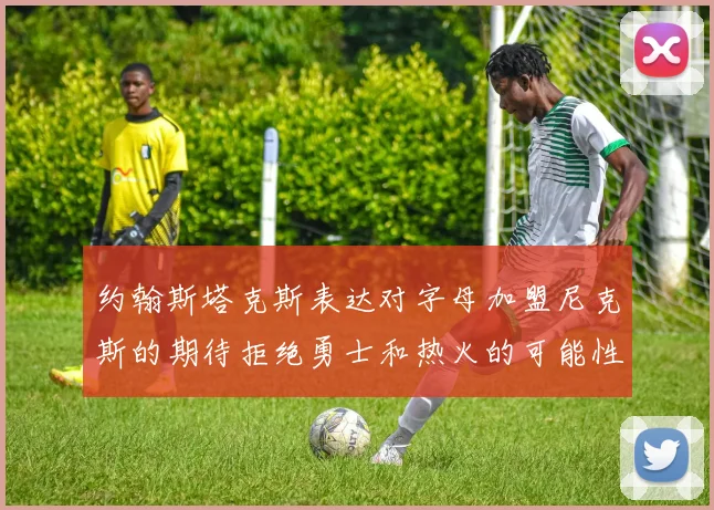 约翰斯塔克斯表达对字母加盟尼克斯的期待拒绝勇士和热火的可能性