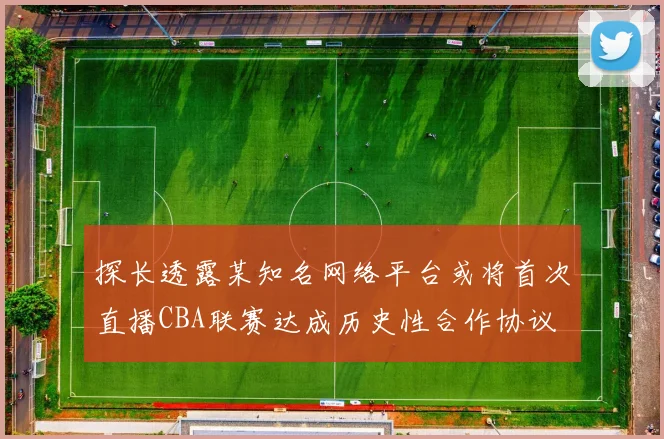 探长透露某知名网络平台或将首次直播CBA联赛达成历史性合作协议