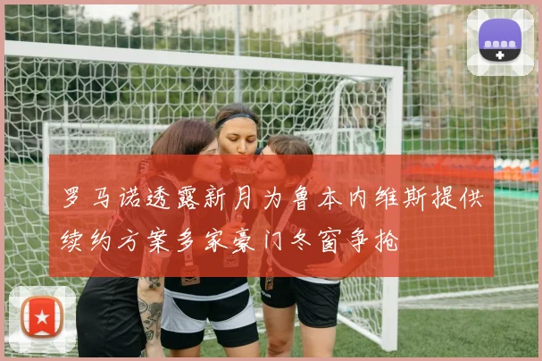 罗马诺透露新月为鲁本内维斯提供续约方案多家豪门冬窗争抢