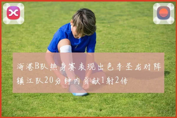 海港B队热身赛表现出色李圣龙对阵镇江队20分钟内贡献1射2传